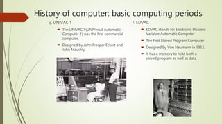 History of computer: basic computing periods
q. UNIVAC 1
 The UNIVAC I (UNIVersal Automatic
Computer 1) was the first commercial
computer.
 Designed by John Presper Eckert and
John Mauchly.
r. EDVAC
 EDVAC stands for Electronic Discrete
Variable Automatic Computer
 The First Stored Program Computer
 Designed by Von Neumann in 1952.
 It has a memory to hold both a
stored program as well as data.
 