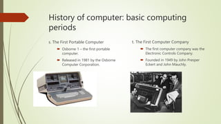 History of computer: basic computing
periods
s. The First Portable Computer
 Osborne 1 – the first portable
computer.
 Released in 1981 by the Osborne
Computer Corporation.
t. The First Computer Company
 The first computer company was the
Electronic Controls Company.
 Founded in 1949 by John Presper
Eckert and John Mauchly.
 
