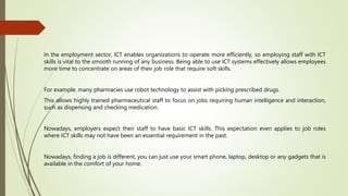 In the employment sector, ICT enables organizations to operate more efficiently, so employing staff with ICT
skills is vital to the smooth running of any business. Being able to use ICT systems effectively allows employees
more time to concentrate on areas of their job role that require soft skills.
For example, many pharmacies use robot technology to assist with picking prescribed drugs.
This allows highly trained pharmaceutical staff to focus on jobs requiring human intelligence and interaction,
such as dispensing and checking medication.
Nowadays, employers expect their staff to have basic ICT skills. This expectation even applies to job roles
where ICT skills may not have been an essential requirement in the past.
Nowadays, finding a job is different, you can just use your smart phone, laptop, desktop or any gadgets that is
available in the comfort of your home.
 