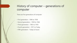 History of computer – generations of
computer
There are five generations of computer:
• First generation – 1946 to 1958
• Second generation – 1959 to 1964
• Third generation – 1965 to 1970
• Fourth generation – 1971 to Today
• Fifth generation – Today to future
 