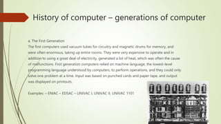 History of computer – generations of computer
a. The First Generation
The first computers used vacuum tubes for circuitry and magnetic drums for memory, and
were often enormous, taking up entire rooms. They were very expensive to operate and in
addition to using a great deal of electricity, generated a lot of heat, which was often the cause
of malfunctions. First generation computers relied on machine language, the lowest-level
programming language understood by computers, to perform operations, and they could only
solve one problem at a time. Input was based on punched cards and paper tape, and output
was displayed on printouts.
Examples: – ENIAC – EDSAC – UNIVAC I, UNIVAC II, UNIVAC 1101
 