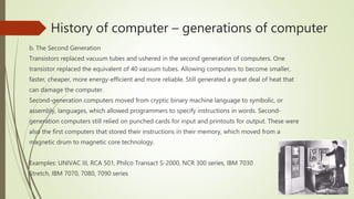 History of computer – generations of computer
b. The Second Generation
Transistors replaced vacuum tubes and ushered in the second generation of computers. One
transistor replaced the equivalent of 40 vacuum tubes. Allowing computers to become smaller,
faster, cheaper, more energy-efficient and more reliable. Still generated a great deal of heat that
can damage the computer.
Second-generation computers moved from cryptic binary machine language to symbolic, or
assembly, languages, which allowed programmers to specify instructions in words. Second-
generation computers still relied on punched cards for input and printouts for output. These were
also the first computers that stored their instructions in their memory, which moved from a
magnetic drum to magnetic core technology.
Examples: UNIVAC III, RCA 501, Philco Transact S-2000, NCR 300 series, IBM 7030
Stretch, IBM 7070, 7080, 7090 series
 