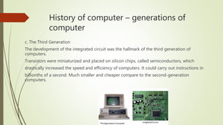 History of computer – generations of
computer
c. The Third Generation
The development of the integrated circuit was the hallmark of the third generation of
computers.
Transistors were miniaturized and placed on silicon chips, called semiconductors, which
drastically increased the speed and efficiency of computers. It could carry out instructions in
billionths of a second. Much smaller and cheaper compare to the second-generation
computers.
 