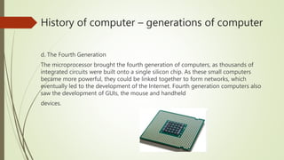 History of computer – generations of computer
d. The Fourth Generation
The microprocessor brought the fourth generation of computers, as thousands of
integrated circuits were built onto a single silicon chip. As these small computers
became more powerful, they could be linked together to form networks, which
eventually led to the development of the Internet. Fourth generation computers also
saw the development of GUIs, the mouse and handheld
devices.
 