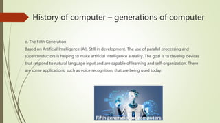 History of computer – generations of computer
e. The Fifth Generation
Based on Artificial Intelligence (AI). Still in development. The use of parallel processing and
superconductors is helping to make artificial intelligence a reality. The goal is to develop devices
that respond to natural language input and are capable of learning and self-organization. There
are some applications, such as voice recognition, that are being used today.
 