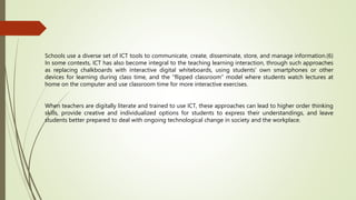 Schools use a diverse set of ICT tools to communicate, create, disseminate, store, and manage information.(6)
In some contexts, ICT has also become integral to the teaching learning interaction, through such approaches
as replacing chalkboards with interactive digital whiteboards, using students’ own smartphones or other
devices for learning during class time, and the “flipped classroom” model where students watch lectures at
home on the computer and use classroom time for more interactive exercises.
When teachers are digitally literate and trained to use ICT, these approaches can lead to higher order thinking
skills, provide creative and individualized options for students to express their understandings, and leave
students better prepared to deal with ongoing technological change in society and the workplace.
 