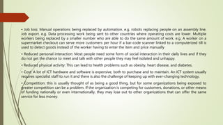 • Job loss: Manual operations being replaced by automation. e.g. robots replacing people on an assembly line.
Job export. e.g. Data processing work being sent to other countries where operating costs are lower. Multiple
workers being replaced by a smaller number who are able to do the same amount of work. e.g. A worker on a
supermarket checkout can serve more customers per hour if a bar-code scanner linked to a computerized till is
used to detect goods instead of the worker having to enter the item and price manually
• Reduced personal interaction: Most people need some form of social interaction in their daily lives and if they
do not get the chance to meet and talk with other people they may feel isolated and unhappy.
• Reduced physical activity: This can lead to health problems such as obesity, heart disease, and diabetes.
• Cost: A lot of ICT hardware and software is expensive, both to purchase and to maintain. An ICT system usually
requires specialist staff to run it and there is also the challenge of keeping up with ever-changing technology.
• Competition: this is usually thought of as being a good thing, but for some organizations being exposed to
greater competition can be a problem. If the organization is competing for customers, donations, or other means
of funding nationally or even internationally, they may lose out to other organizations that can offer the same
service for less money.
 