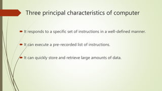 Three principal characteristics of computer
 It responds to a specific set of instructions in a well-defined manner.
 It can execute a pre-recorded list of instructions.
 It can quickly store and retrieve large amounts of data.
 