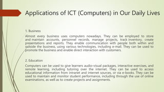Applications of ICT (Computers) in Our Daily Lives
1. Business
Almost every business uses computers nowadays. They can be employed to store
and maintain accounts, personnel records, manage projects, track inventory, create
presentations and reports. They enable communication with people both within and
outside the business, using various technologies, including e-mail. They can be used to
promote the business and enable direct interaction with customers.
2. Education
Computers can be used to give learners audio-visual packages, interactive exercises, and
remote learning, including tutoring over the internet. They can be used to access
educational information from intranet and internet sources, or via e-books. They can be
used to maintain and monitor student performance, including through the use of online
examinations, as well as to create projects and assignments.
 