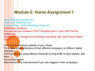 Module-2: Home Assignment 1
Type: Research Assignment
Total Time: 45-60 Minutes
Focused Topic: Online Marketing Channels
Submission Guideline:
You can add your answers in PPT Template given in your LMS For this
assignment.
Upload PPT on Google Drive (Publicly) and Share URL With Trainer/ Batch
Admin.
•Pick Any E-commerce website of your choice.
Try to take screenshots/pics of their different campaigns on different digital
channels
and how they are using different channels to bring traffic to their website, add
them
into a presentation.
Also mention any improvements if you can suggest in their campaigns.
 