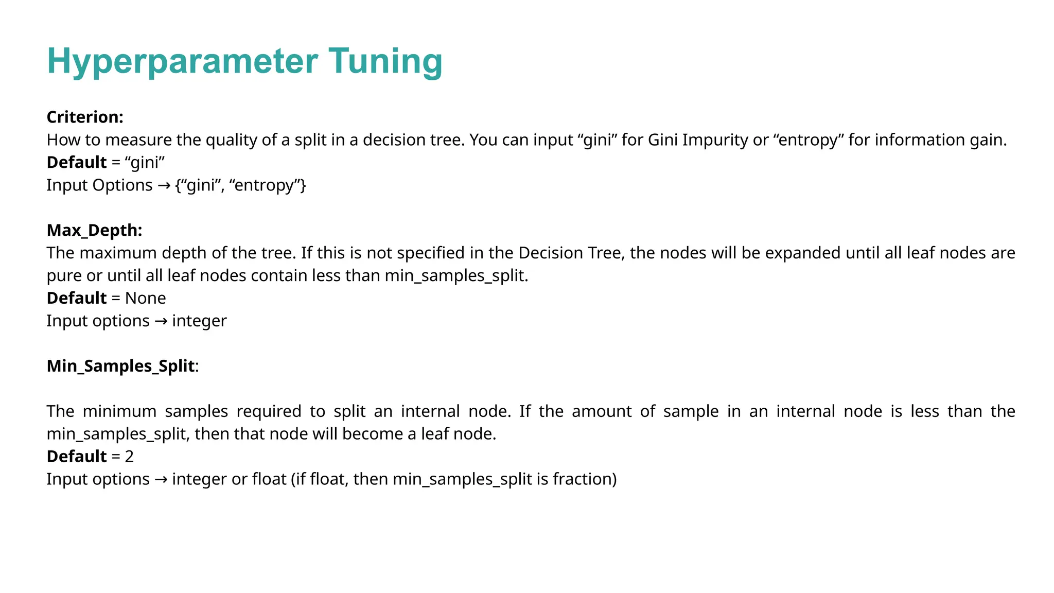 Hyperparameter Tuning
Criterion:
How to measure the quality of a split in a decision tree. You can input “gini” for Gini Impurity or “entropy” for information gain.
Default = “gini”
Input Options {“gini”, “entropy”}
→
Max_Depth:
The maximum depth of the tree. If this is not specified in the Decision Tree, the nodes will be expanded until all leaf nodes are
pure or until all leaf nodes contain less than min_samples_split.
Default = None
Input options integer
→
Min_Samples_Split:
The minimum samples required to split an internal node. If the amount of sample in an internal node is less than the
min_samples_split, then that node will become a leaf node.
Default = 2
Input options integer or float (if float, then min_samples_split is fraction)
→
 