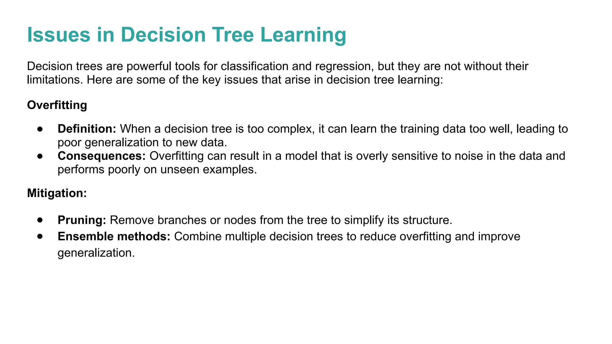 Issues in Decision Tree Learning
Decision trees are powerful tools for classification and regression, but they are not without their
limitations. Here are some of the key issues that arise in decision tree learning:
Overfitting
● Definition: When a decision tree is too complex, it can learn the training data too well, leading to
poor generalization to new data.
● Consequences: Overfitting can result in a model that is overly sensitive to noise in the data and
performs poorly on unseen examples.
Mitigation:
● Pruning: Remove branches or nodes from the tree to simplify its structure.
● Ensemble methods: Combine multiple decision trees to reduce overfitting and improve
generalization.
 