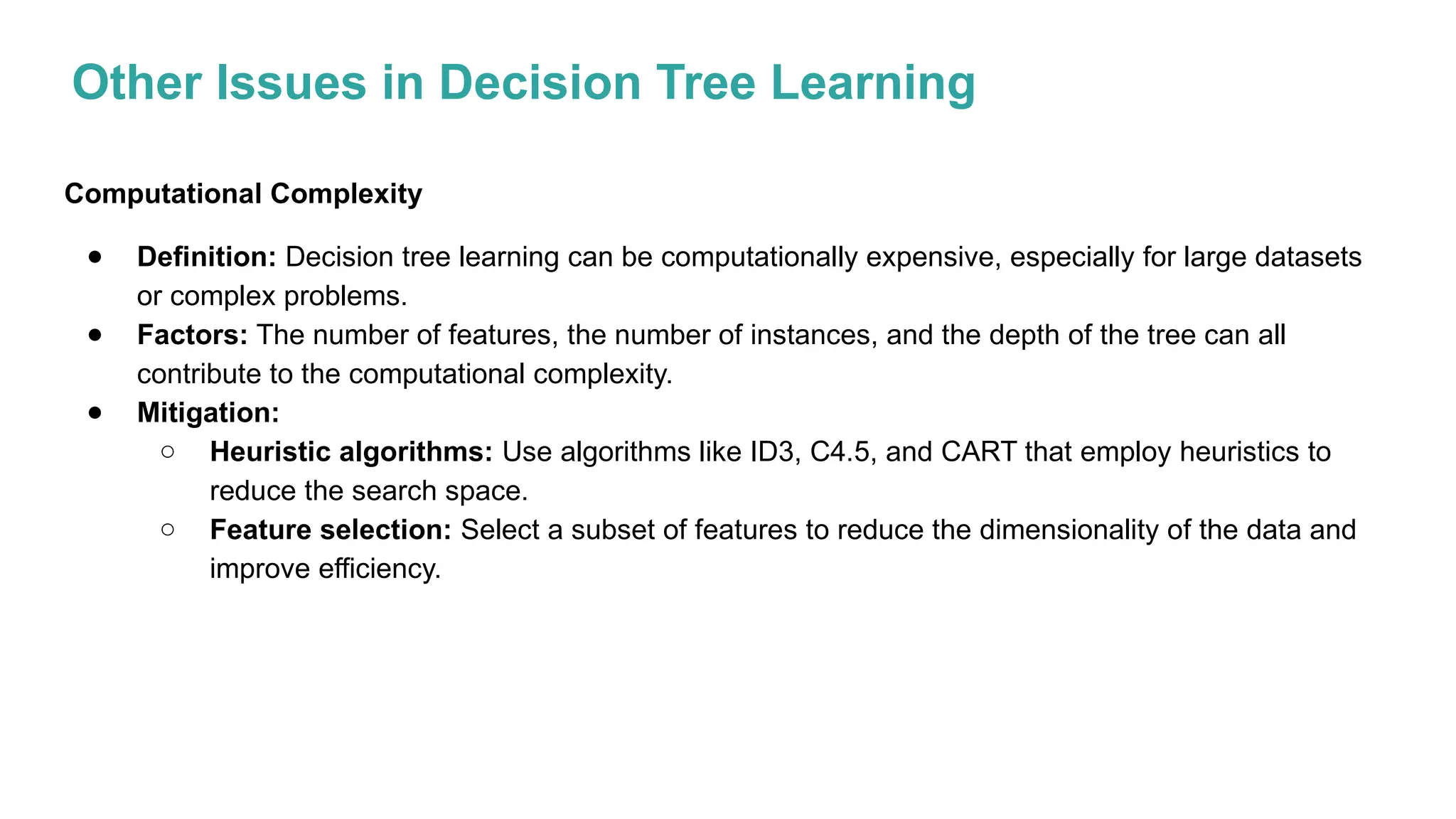 Other Issues in Decision Tree Learning
Computational Complexity
● Definition: Decision tree learning can be computationally expensive, especially for large datasets
or complex problems.
● Factors: The number of features, the number of instances, and the depth of the tree can all
contribute to the computational complexity.
● Mitigation:
○ Heuristic algorithms: Use algorithms like ID3, C4.5, and CART that employ heuristics to
reduce the search space.
○ Feature selection: Select a subset of features to reduce the dimensionality of the data and
improve efficiency.
 