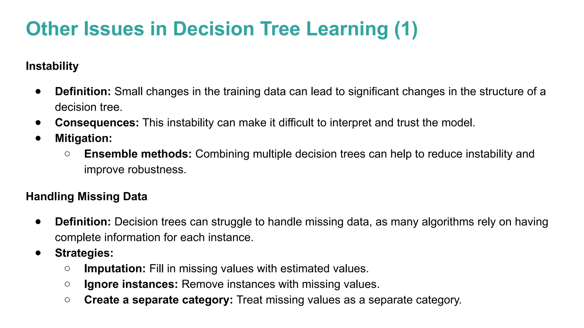 Other Issues in Decision Tree Learning (1)
Instability
● Definition: Small changes in the training data can lead to significant changes in the structure of a
decision tree.
● Consequences: This instability can make it difficult to interpret and trust the model.
● Mitigation:
○ Ensemble methods: Combining multiple decision trees can help to reduce instability and
improve robustness.
Handling Missing Data
● Definition: Decision trees can struggle to handle missing data, as many algorithms rely on having
complete information for each instance.
● Strategies:
○ Imputation: Fill in missing values with estimated values.
○ Ignore instances: Remove instances with missing values.
○ Create a separate category: Treat missing values as a separate category.
 