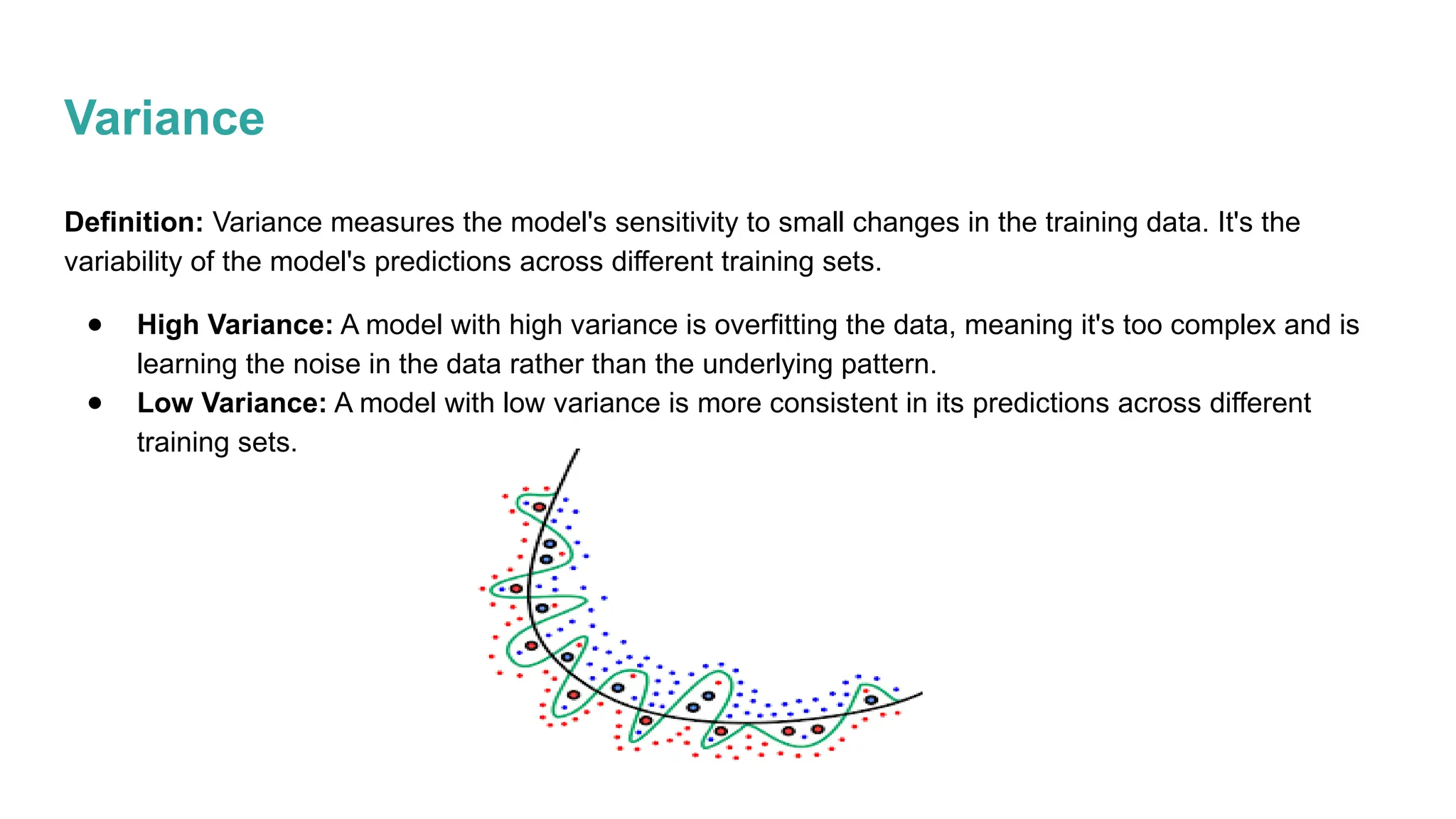 Variance
Definition: Variance measures the model's sensitivity to small changes in the training data. It's the
variability of the model's predictions across different training sets.
● High Variance: A model with high variance is overfitting the data, meaning it's too complex and is
learning the noise in the data rather than the underlying pattern.
● Low Variance: A model with low variance is more consistent in its predictions across different
training sets.
 