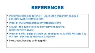 REFERENCES
• Investment Banking Tutorials - Learn Most Important Topics &
Concepts (wallstreetmojo.com)
• Types of Investment Banks (investopedia.com)
• A quick little guide to roles in Investment Banking
(brightnetwork.co.uk)
• Types of Banks: Bulge Brackets vs. Boutiques vs. Middle Markets | by
Will Tso | Banking at Michigan | Medium
• Investment Banking by Pratap Giri
 