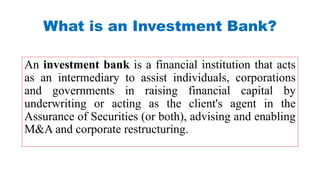 An investment bank is a financial institution that acts
as an intermediary to assist individuals, corporations
and governments in raising financial capital by
underwriting or acting as the client's agent in the
Assurance of Securities (or both), advising and enabling
M&A and corporate restructuring.
What is an Investment Bank?
 