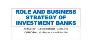 ROLE AND BUSINESS
STRATEGY OF
INVESTMENT BANKS
Firdaus Khan – Adjunct Professor, Finance Area
CMS B-School, Jain (Deemed-to-be University)
 