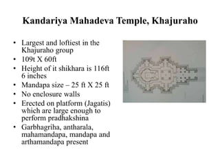 Kandariya Mahadeva Temple, Khajuraho

• Largest and loftiest in the
  Khajuraho group
• 109t X 60ft
• Height of it shikhara is 116ft
  6 inches
• Mandapa size – 25 ft X 25 ft
• No enclosure walls
• Erected on platform (Jagatis)
  which are large enough to
  perform pradhakshina
• Garbhagriha, antharala,
  mahamandapa, mandapa and
  arthamandapa present
 