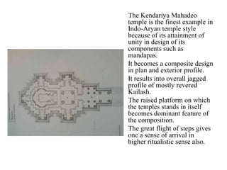 The Kendariya Mahadeo
    temple is the finest example in
    Indo-Aryan temple style
    because of its attainment of
    unity in design of its
    components such as
    mandapas.
•   It becomes a composite design
    in plan and exterior profile.
•   It results into overall jagged
    profile of mostly revered
    Kailash.
•   The raised platform on which
    the temples stands in itself
    becomes dominant feature of
    the composition.
•   The great flight of steps gives
    one a sense of arrival in
    higher ritualistic sense also.
 