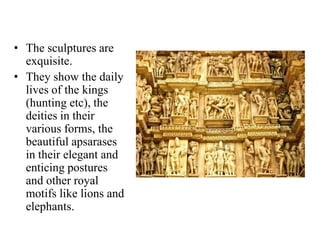 • The sculptures are
  exquisite.
• They show the daily
  lives of the kings
  (hunting etc), the
  deities in their
  various forms, the
  beautiful apsarases
  in their elegant and
  enticing postures
  and other royal
  motifs like lions and
  elephants.
 