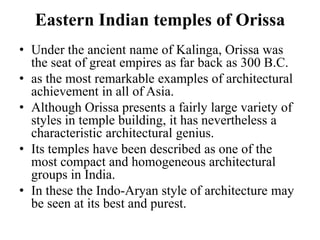 Eastern Indian temples of Orissa
• Under the ancient name of Kalinga, Orissa was
  the seat of great empires as far back as 300 B.C.
• as the most remarkable examples of architectural
  achievement in all of Asia.
• Although Orissa presents a fairly large variety of
  styles in temple building, it has nevertheless a
  characteristic architectural genius.
• Its temples have been described as one of the
  most compact and homogeneous architectural
  groups in India.
• In these the Indo-Aryan style of architecture may
  be seen at its best and purest.
 