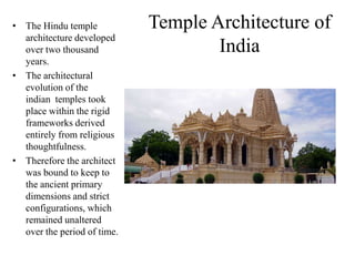 • The Hindu temple           Temple Architecture of
  architecture developed
  over two thousand                  India
  years.
• The architectural
  evolution of the
  indian temples took
  place within the rigid
  frameworks derived
  entirely from religious
  thoughtfulness.
• Therefore the architect
  was bound to keep to
  the ancient primary
  dimensions and strict
  configurations, which
  remained unaltered
  over the period of time.
 