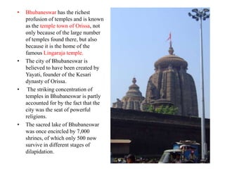 •   Bhubaneswar has the richest
    profusion of temples and is known
    as the temple town of Orissa, not
    only because of the large number
    of temples found there, but also
    because it is the home of the
    famous Lingaraja temple.
•   The city of Bhubaneswar is
    believed to have been created by
    Yayati, founder of the Kesari
    dynasty of Orissa.
•    The striking concentration of
    temples in Bhubaneswar is partly
    accounted for by the fact that the
    city was the seat of powerful
    religions.
•   The sacred lake of Bhubaneswar
    was once encircled by 7,000
    shrines, of which only 500 now
    survive in different stages of
    dilapidation.
 