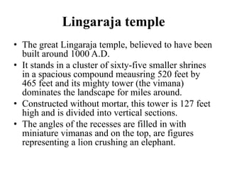 Lingaraja temple
• The great Lingaraja temple, believed to have been
  built around 1000 A.D.
• It stands in a cluster of sixty-five smaller shrines
  in a spacious compound meausring 520 feet by
  465 feet and its mighty tower (the vimana)
  dominates the landscape for miles around.
• Constructed without mortar, this tower is 127 feet
  high and is divided into vertical sections.
• The angles of the recesses are filled in with
  miniature vimanas and on the top, are figures
  representing a lion crushing an elephant.
 