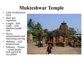 Mukteshwar Temple
• Little Architectural
  Gem
• Deul and
  Jagmohan
• Length – 45ft,
  width – 25ft,
  shikhara height –
  35ft
• Heavy
  ornamentation and
  interesting carving
• Shikhara – well
  proportioned
• Entrance – Torana
  – ssemicircular
  arch carried by
  two pillars
 