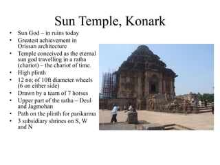 Sun Temple, Konark
• Sun God – in ruins today
• Greatest achievement in
  Orissan architecture
• Temple conceived as the eternal
  sun god travelling in a ratha
  (chariot) – the chariot of time.
• High plinth
• 12 no; of 10ft diameter wheels
  (6 on either side)
• Drawn by a team of 7 horses
• Upper part of the ratha – Deul
  and Jagmohan
• Path on the plinth for parikarma
• 3 subsidiary shrines on S, W
  and N
 