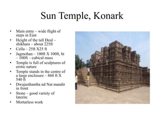 Sun Temple, Konark
•   Main entry – wide flight of
    steps in East
•   Height of the tall Deul –
    shikhara – about 225ft
•   Cella – 25ft X25 ft
•   Jagmohan – 100ft X 100ft, ht
    – 100ft – cubical mass
•   Temple is full of sculptures of
    erotic nature
•   Temple stands in the centre of
    a large enclosure – 860 ft X
    540 ft
•   Dwajasthamba nd Nat mandir
    in front
•   Stone – good variety of
    laterite
•   Mortarless work
 
