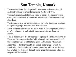 Sun Temple, Konark
• The natmandir and the bhogmandir were detached structures, all
  enclosed within a courtyard measuring 865 ft. by 540 ft.
• The sculptures executed in hard stone to ensure their preservation,
  display an exuberance of mood and appearance rarely encountered
  elsewhere.
• The technique also varies from designs carved with minute precision
  to vigorous groups modeled on a massive scale.
• Much of the relief work on the outer walls of the temple at Konark --
  as of certain other temples in Orissa --has an obviously erotic
  import.
• This is indicative of the emergence of a phase in Hinduism known as
  Tantrism, the mithuna ritual of which is depicted in the carvings of
  this temple as well as of the temples in Mathura and Khajuraho.
• According to Tantric thought, all human experience – which by
  implication also includes experience connected with carnal desire –
  has a value, for it is only through experience that man can attain the
  stage of self-immolation.
 