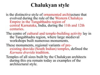 Chalukyan style
is the distinctive style of ornamented architecture that
   evolved during the rule of the Western Chalukya
   Empire in the Tungabhadra region of
   central Karnataka, India, during the 11th and 12th
   centuries.
The centre of cultural and temple-building activity lay in
   the Tungabhadra region, where large medieval
   workshops built numerous monuments.
These monuments, regional variants of pre-
   existing dravida (South Indian) temples, defined the
   Karnata dravida tradition.
Temples of all sizes built by the Chalukyan architects
   during this era remain today as examples of the
   architectural style.
 