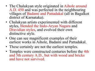 • The Chalukyan style originated in Aihole around
  A.D. 450 and was perfected in the neighbouring
  villages of Badami and Pattadakal (all in Bagalkot
  district of Karnataka).
• Chalukyan artists experimented with different
  styles, blended the Indo-Aryan Nagara and
  Dravidian styles, and evolved their own
  distinctive style.
• One can see magnificent examples of their
  earliest works in Aihole, Badami and Pattadakal.
• These certainly are not the earliest temples.
• Temples were constructed centuries before the 4th
  and 5th century A.D., but with wood and bricks
  and have not survived.
 
