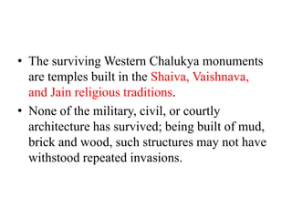 • The surviving Western Chalukya monuments
  are temples built in the Shaiva, Vaishnava,
  and Jain religious traditions.
• None of the military, civil, or courtly
  architecture has survived; being built of mud,
  brick and wood, such structures may not have
  withstood repeated invasions.
 
