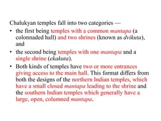 Chalukyan temples fall into two categories —
• the first being temples with a common mantapa (a
  colonnaded hall) and two shrines (known as dvikuta),
  and
• the second being temples with one mantapa and a
  single shrine (ekakuta).
• Both kinds of temples have two or more entrances
  giving access to the main hall. This format differs from
  both the designs of the northern Indian temples, which
  have a small closed mantapa leading to the shrine and
  the southern Indian temples which generally have a
  large, open, columned mantapa.
 