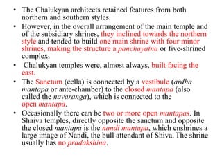 • The Chalukyan architects retained features from both
  northern and southern styles.
• However, in the overall arrangement of the main temple and
  of the subsidiary shrines, they inclined towards the northern
  style and tended to build one main shrine with four minor
  shrines, making the structure a panchayatna or five-shrined
  complex.
• Chalukyan temples were, almost always, built facing the
  east.
• The Sanctum (cella) is connected by a vestibule (ardha
  mantapa or ante-chamber) to the closed mantapa (also
  called the navaranga), which is connected to the
  open mantapa.
• Occasionally there can be two or more open mantapas. In
  Shaiva temples, directly opposite the sanctum and opposite
  the closed mantapa is the nandi mantapa, which enshrines a
  large image of Nandi, the bull attendant of Shiva. The shrine
  usually has no pradakshina.
 