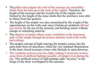 • The pillars that support the roof of the mantapa are monolithic
  shafts from the base up to the neck of the capital. Therefore, the
  height of the mantapa and the overall size of the temple were
  limited by the length of the stone shafts that the architects were able
  to obtain from the quarries.
• The height of the temple was also constrained by the weight of the
  superstructure on the walls and, since Chalukyan architects did not
  use mortar, by the use of dry masonry and bonding stones without
  clamps or cementing material.
• The absence of mortar allows some ventilation in the innermost
  parts of the temple through the porous masonry used in the walls
  and ceilings.
• The modest amount of light entering the temples comes into the
  open halls from all directions, while the very subdued illumination
  in the inner closed mantapa comes only through its open doorway.
• The vestibule receives even less light, making it necessary to have
  some form of artificial lighting (usually, oil lamps) even during the
  day. This artificial source of light perhaps adds "mystery" to the
  image of the deity worshipped in the sanctum.
 