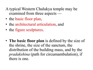 A typical Western Chalukya temple may be
  examined from three aspects —
• the basic floor plan,
• the architectural articulation, and
• the figure sculptures.

• The basic floor plan is defined by the size of
  the shrine, the size of the sanctum, the
  distribution of the building mass, and by the
  pradakshina (path for circumambulation), if
  there is one.
 
