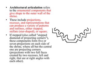 • Architectural articulation refers
  to the ornamental components that
  give shape to the outer wall of the
  shrine.
• These include projections,
  recesses, and representations that
  can produce a variety of patterns
  and outlines, either stepped,
  stellate (star-shaped), or square.
• If stepped (also called "stepped
  diamond of projecting corners"),
  these components form five or
  seven projections on each side of
  the shrine, where all but the central
  one are projecting corners
  (projections with two full faces
  created by two recesses, left and
  right, that are at right angles with
  each other).
 