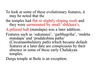 To look at some of these evolutionary features, it
  may be noted that the
the temples had flat or slightly sloping roofs and
  they were surmounted by small ‘shikhara’s.
A pillared hall (mandapa) was a later addition.
Features such as ‘sukanaasi’, ‘garbhagriha’, ‘mukha
  mandapa’ and ‘pradakshina patha’
  (Circumambulatory path) which became default
  features at a later date are conspicuous by their
  absence in some of these early Chalukyan
  temples.
Durga temple at Ihole is an exception.
 