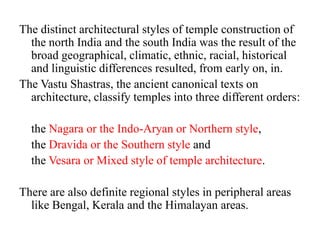 The distinct architectural styles of temple construction of
  the north India and the south India was the result of the
  broad geographical, climatic, ethnic, racial, historical
  and linguistic differences resulted, from early on, in.
The Vastu Shastras, the ancient canonical texts on
  architecture, classify temples into three different orders:

  the Nagara or the Indo-Aryan or Northern style,
  the Dravida or the Southern style and
  the Vesara or Mixed style of temple architecture.

There are also definite regional styles in peripheral areas
  like Bengal, Kerala and the Himalayan areas.
 