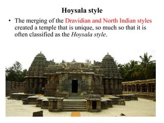 Hoysala style
• The merging of the Dravidian and North Indian styles
  created a temple that is unique, so much so that it is
  often classified as the Hoysala style.
 