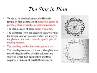 The Star in Plan
• To add to its distinctiveness, the Hoysala
  temple in plan composed of numerous cellas or
  garbha-grihas served by a common mandapa.
• The plan of each of these cellas was a star.
• The departure from the accepted square form of
  the temple is understandable when we analyze
  the plan and see that it is made up of a grid of
  rotating squares.
• The resulting outline thus emerges as a star.
• The mandapa remained a square, though it was
  now distinguished by circular columns, the
  shafts of which had been lathed and thus
  acquired a number of parallel knife-edges.
 