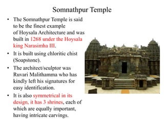 Somnathpur Temple
• The Somnathpur Temple is said
  to be the finest example
  of Hoysala Architecture and was
  built in 1268 under the Hoysala
  king Narasimha III.
• It is built using chloritic chist
  (Soapstone).
• The architect/sculptor was
  Ruvari Malithamma who has
  kindly left his signatures for
  easy identification.
• It is also symmetrical in its
  design, it has 3 shrines, each of
  which are equally important,
  having intricate carvings.
 
