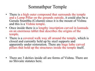 Somnathpur Temple
• There is a high outer compound that surrounds the temple
  and a Lamp Pillar on the grounds outside, it could also be a
  Garuda Stumbha (Column) since it is the mount of Vishnu
  and this is a Vishnu temple.
• Once inside there is a lengthy inscription carved in kannada
  on an enormous tablet that describes the origins of the
  temple.
• There is a covered walk way all around the temple, which is
  closed and currently held up by steel supports and
  apparently under restoration. There are huge lathe carved
  pillars that hold up the structures inside the temple itself.


• There are 3 deities inside all are forms of Vishnu. There are
  no Shivaite statutes here.
 