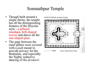Somnathpur Temple
• Though built around a
  single shrine, the temple
  has all the distinguishing
  features of the Hoysala
  style - a pillared
  mandapa, bell-shaped
  towers and above all the
  star-shaped plan.
• The gaps between the
  outer pillars were covered
  with a jaali meant to
  provide privacy for the
  Brahmins, and especially
  the 'highly seductive
  dancing of the devdasis'.
 