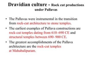 Dravidian culture - Rock cut productions
                    under Pallavas

• The Pallavas were instrumental in the transition
  from rock-cut architecture to stone temples.
• The earliest examples of Pallava constructions are
  rock-cut temples dating from 610–690 CE and
  structural temples between 690–900 CE.
• The greatest accomplishments of the Pallava
  architecture are the rock-cut temples
  at Mahabalipuram.
 