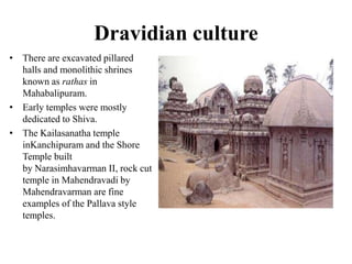 Dravidian culture
• There are excavated pillared
  halls and monolithic shrines
  known as rathas in
  Mahabalipuram.
• Early temples were mostly
  dedicated to Shiva.
• The Kailasanatha temple
  inKanchipuram and the Shore
  Temple built
  by Narasimhavarman II, rock cut
  temple in Mahendravadi by
  Mahendravarman are fine
  examples of the Pallava style
  temples.
 